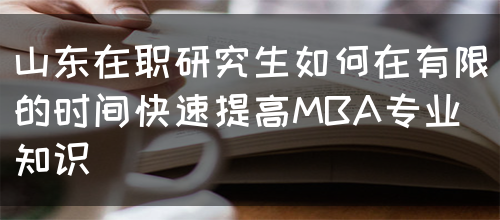 山东在职研究生怎样在有限的时间快速提高MBA专业知识呢？(图1)