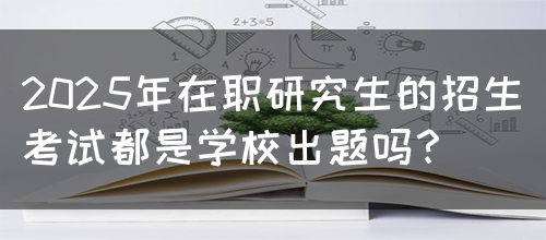 2025年在职研究生的招生考试都是学校出题吗？(图1)