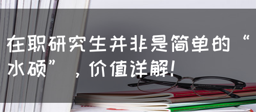 在职研究生并非是简单的“水硕”，价值详解！