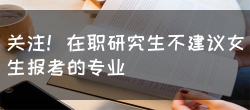 关注！在职研究生不建议女生报考的专业