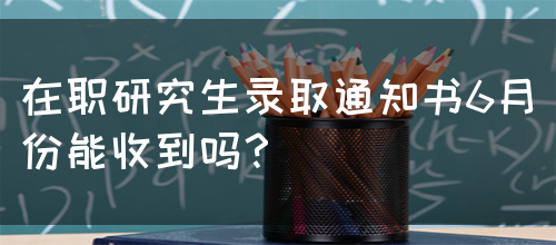 在职研究生录取通知书6月份能收到吗？