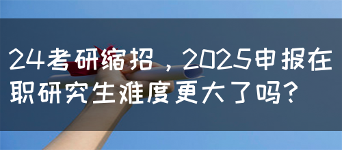 24考研缩招，2025申报在职研究生难度更大了吗？