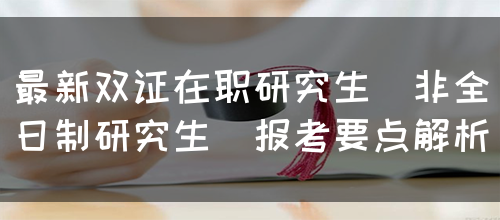 最新双证在职研究生（非全日制研究生）报考要点解析