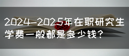 2024-2025年在职研究生学费一般都是多少钱？