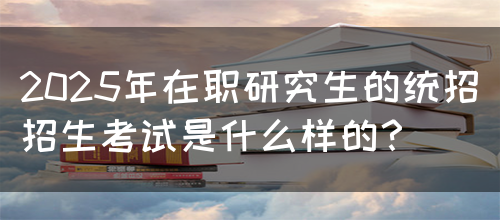 2025年在职研究生的统招招生考试是什么样的？(图1)