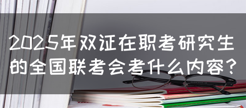 2025年双证在职考研究生的全国联考会考什么内容？(图1)