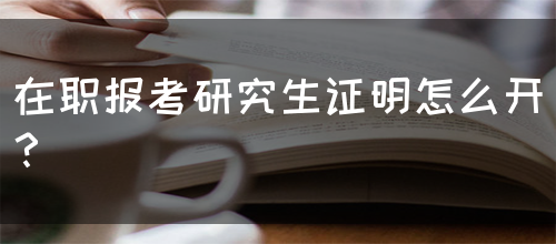 在职报考研究生证明怎么开？