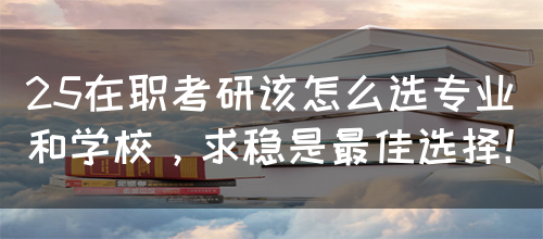 25在职考研该怎么选专业和学校，求稳是最佳选择！