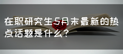 在职研究生5月末最新的热点话题是什么？