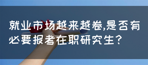 就业市场越来越卷,是否有必要报考在职研究生？