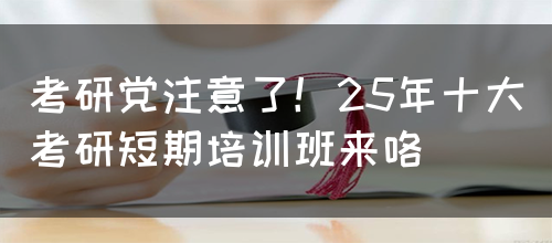 考研党注意了！25年十大考研短期培训班来咯(图1)