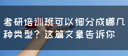 考研培训班可以细分成哪几种类型？这篇文章告诉你