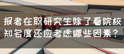 报考在职研究生除了看院校知名度还应考虑哪些因素？