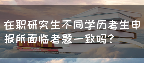 在职研究生不同学历考生申报所面临考题一致吗？(图1)