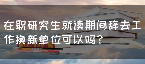 在职研究生就读期间辞去工作换新单位可以吗？(图1)