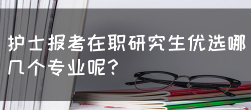 护士报考在职研究生优选哪几个专业呢？