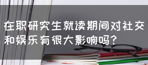 在职研究生就读期间对社交和娱乐有很大影响吗？(图1)