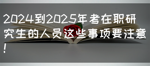 2024到2025年考在职研究生的人员这些事项要注意！