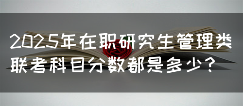 2025年在职研究生管理类联考科目分数都是多少？