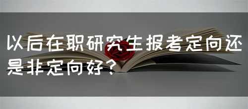 以后在职研究生报考定向还是非定向好？