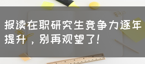 报读在职研究生竞争力逐年提升，别再观望了！