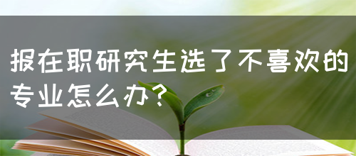 报在职研究生选了不喜欢的专业怎么办？