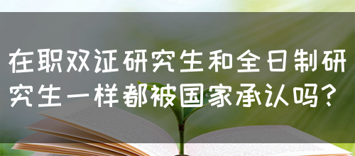 在职双证研究生和全日制研究生一样都被国家承认吗？