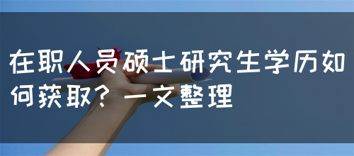 在职人员硕士研究生学历如何获取？一文整理