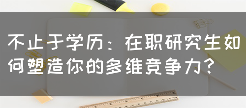 不止于学历：在职研究生如何塑造你的多维竞争力？(图1)