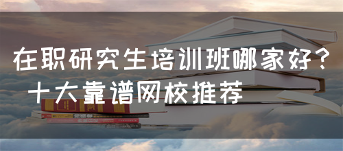 在职研究生培训班哪家好？ 十大靠谱网校推荐