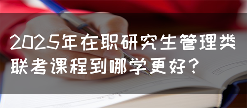 2025年在职研究生管理类联考课程到哪学更好？(图1)