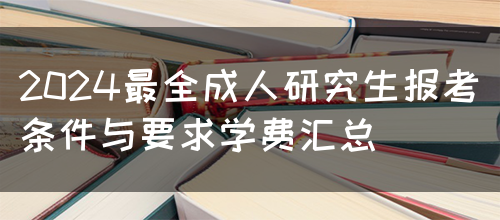 2024最全成人研究生报考条件与要求学费汇总