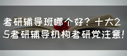 考研辅导班哪个好？十大25考研辅导机构考研党注意！