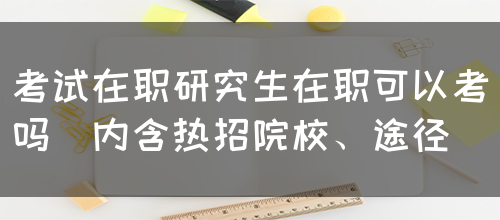 考试在职研究生在职可以考吗(内含热招院校、途径)