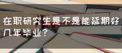 在职研究生是不是能延期好几年毕业？