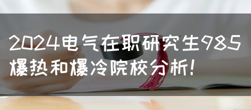 2024电气在职研究生985爆热和爆冷院校分析！