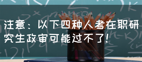 注意：以下四种人考在职研究生政审可能过不了！