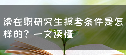 读在职研究生报考条件是怎样的？一文读懂