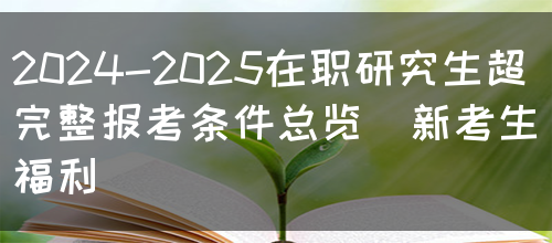 2024-2025在职研究生超完整报考条件总览（新考生福利）(图1)