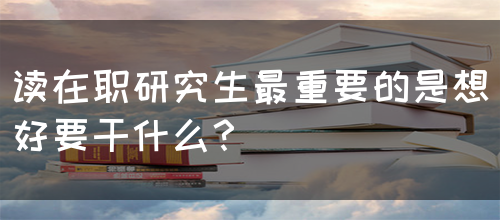 读在职研究生最重要的是想好要干什么？