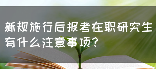 新规施行后报考在职研究生有什么注意事项？