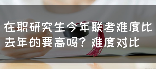 在职研究生今年联考难度比去年的要高吗？难度对比(图1)