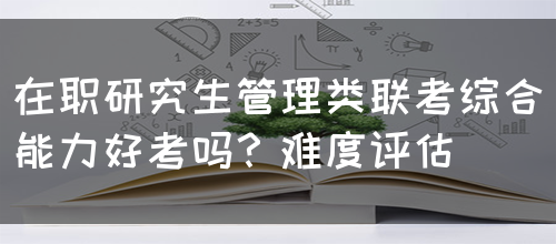 在职研究生管理类联考综合能力好考吗？难度评估(图1)