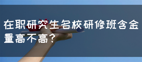 在职研究生名校研修班含金量高不高？