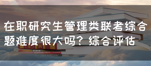 在职研究生管理类联考综合题难度很大吗？综合评估(图1)