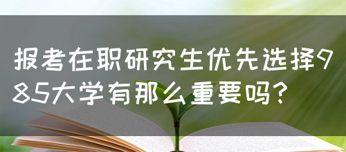 报考在职研究生优先选择985大学有那么重要吗？