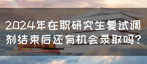 2024年在职研究生复试调剂结束后还有机会录取吗？