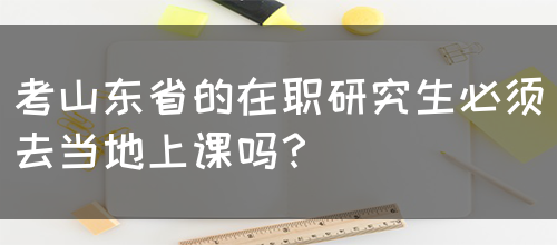 考山东省的在职研究生必须去当地上课吗？