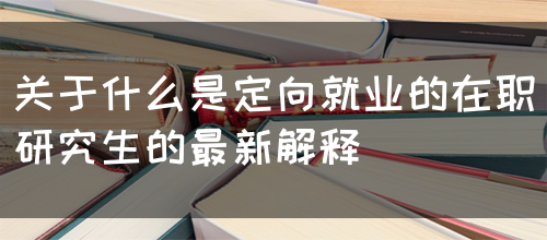 关于什么是定向就业的在职研究生的最新解释