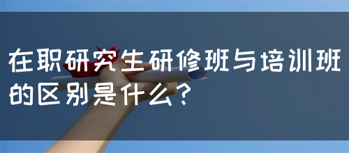 在职研究生研修班与培训班的区别是什么？